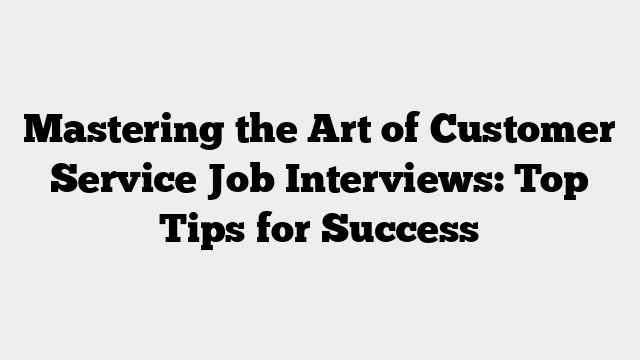 Mastering the Art of Customer Service Job Interviews: Top Tips for Success